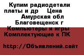 Купим радиодетали, платы и др. › Цена ­ 15 000 - Амурская обл., Благовещенск г. Компьютеры и игры » Комплектующие к ПК   